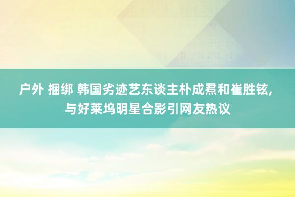 户外 捆绑 韩国劣迹艺东谈主朴成焄和崔胜铉, 与好莱坞明星合影引网友热议