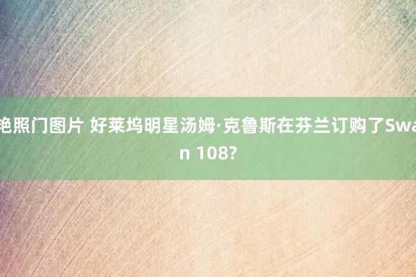 艳照门图片 好莱坞明星汤姆·克鲁斯在芬兰订购了Swan 108?