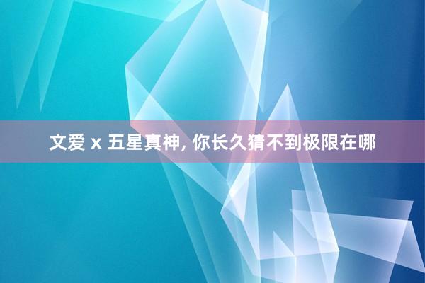文爱 x 五星真神, 你长久猜不到极限在哪