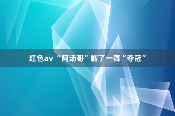红色av “阿汤哥”临了一舞“夺冠”