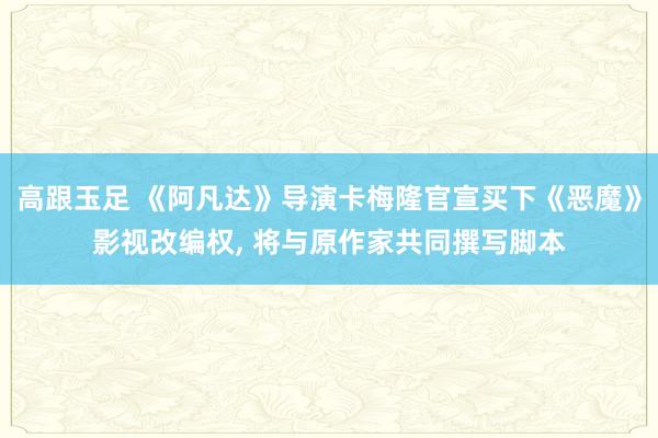 高跟玉足 《阿凡达》导演卡梅隆官宣买下《恶魔》影视改编权, 将与原作家共同撰写脚本