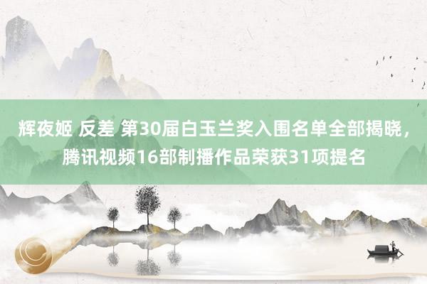 辉夜姬 反差 第30届白玉兰奖入围名单全部揭晓，腾讯视频16部制播作品荣获31项提名