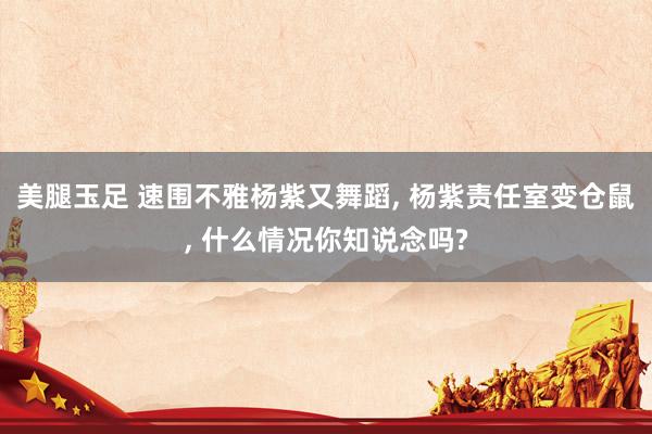 美腿玉足 速围不雅杨紫又舞蹈, 杨紫责任室变仓鼠, 什么情况你知说念吗?