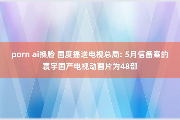 porn ai换脸 国度播送电视总局: 5月信备案的寰宇国产电视动画片为48部