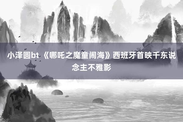 小泽圆bt 《哪吒之魔童闹海》西班牙首映千东说念主不雅影