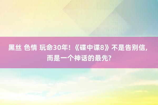 黑丝 色情 玩命30年! 《碟中谍8》不是告别信, 而是一个神话的最先?