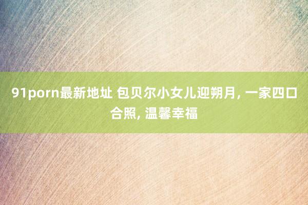 91porn最新地址 包贝尔小女儿迎朔月, 一家四口合照, 温馨幸福