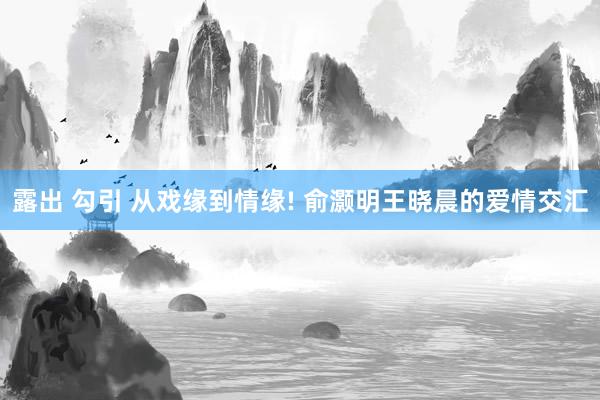 露出 勾引 从戏缘到情缘! 俞灏明王晓晨的爱情交汇