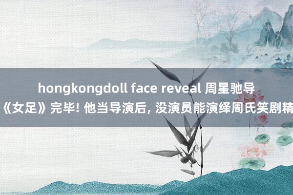 hongkongdoll face reveal 周星驰导演《女足》完毕! 他当导演后, 没演员能演绎周氏笑剧精髓