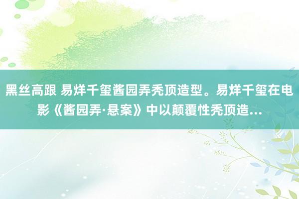 黑丝高跟 易烊千玺酱园弄秃顶造型。易烊千玺在电影《酱园弄·悬案》中以颠覆性秃顶造...
