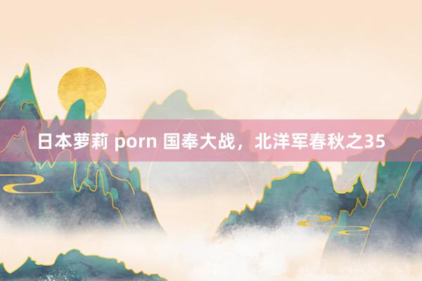 日本萝莉 porn 国奉大战，北洋军春秋之35
