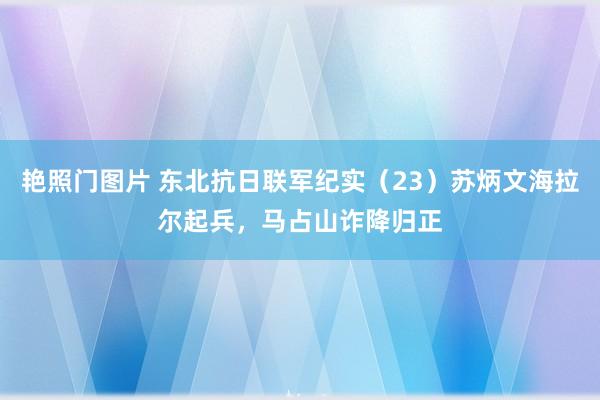 艳照门图片 东北抗日联军纪实（23）苏炳文海拉尔起兵，马占山诈降归正
