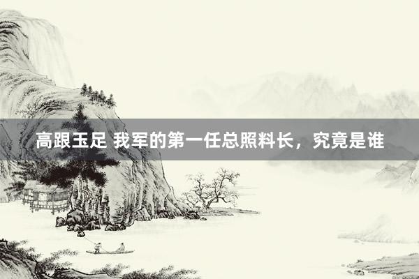 高跟玉足 我军的第一任总照料长，究竟是谁