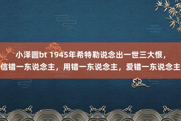 小泽圆bt 1945年希特勒说念出一世三大恨，信错一东说念主，用错一东说念主，爱错一东说念主