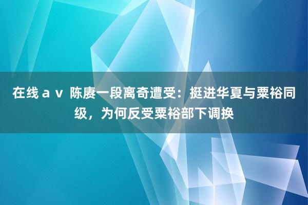 在线ａｖ 陈赓一段离奇遭受：挺进华夏与粟裕同级，为何反受粟裕部下调换