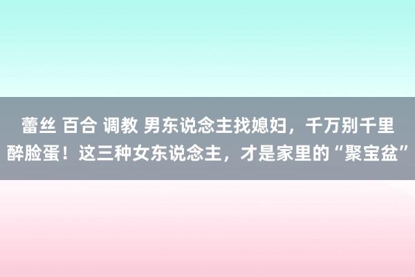 蕾丝 百合 调教 男东说念主找媳妇，千万别千里醉脸蛋！这三种女东说念主，才是家里的“聚宝盆”
