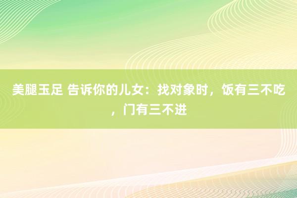 美腿玉足 告诉你的儿女：找对象时，饭有三不吃，门有三不进