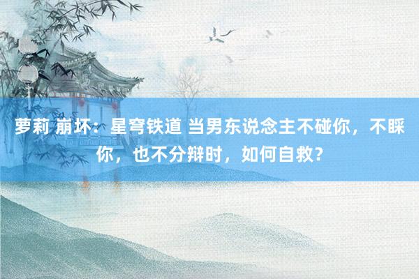 萝莉 崩坏：星穹铁道 当男东说念主不碰你，不睬你，也不分辩时，如何自救？
