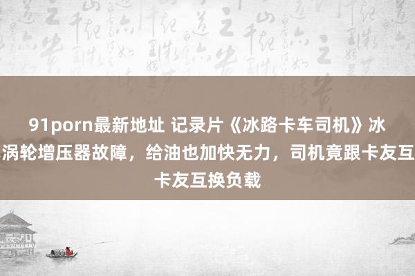 91porn最新地址 记录片《冰路卡车司机》冰路卡车涡轮增压器故障，给油也加快无力，司机竟跟卡友互换负载