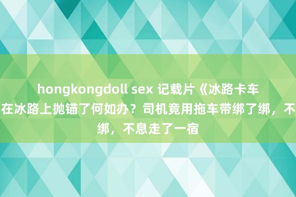 hongkongdoll sex 记载片《冰路卡车司机》卡车在冰路上抛锚了何如办？司机竟用拖车带绑了绑，不息走了一宿