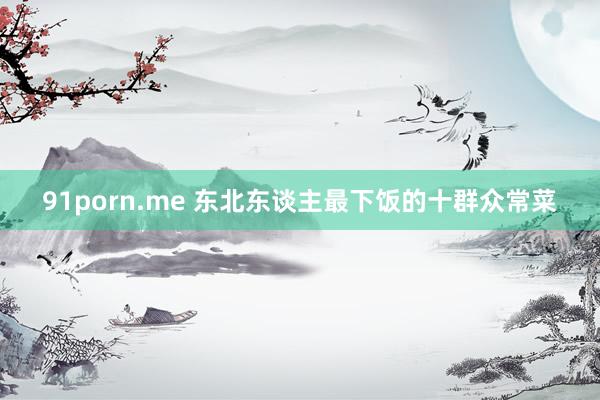91porn.me 东北东谈主最下饭的十群众常菜