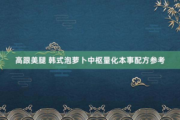 高跟美腿 韩式泡萝卜中枢量化本事配方参考