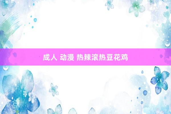 成人 动漫 热辣滚热豆花鸡