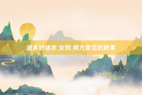 波多野结衣 女同 朔方常见的野果