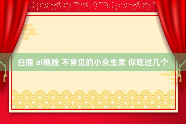 白鹿 ai换脸 不常见的小众生果 你吃过几个