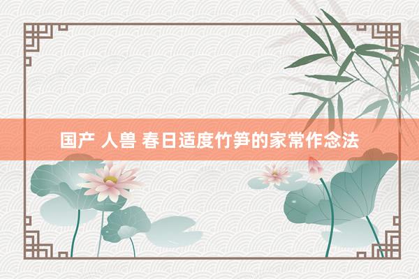 国产 人兽 春日适度竹笋的家常作念法