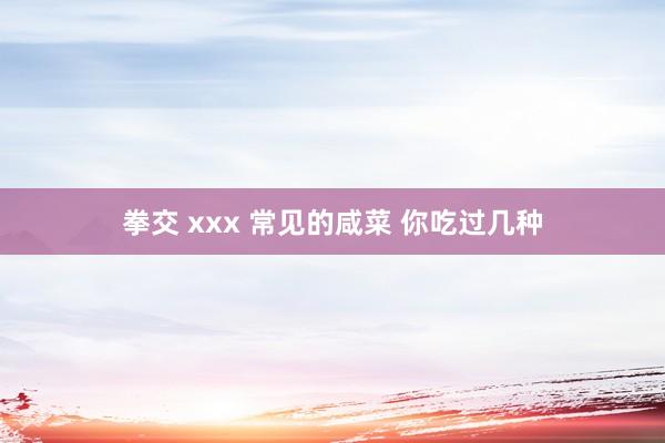拳交 xxx 常见的咸菜 你吃过几种
