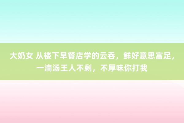 大奶女 从楼下早餐店学的云吞，鲜好意思富足，一滴汤王人不剩，不厚味你打我