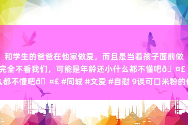 和学生的爸爸在他家做爱，而且是当着孩子面前做爱，太刺激了，孩子完全不看我们，可能是年龄还小什么都不懂吧🤣 #同城 #文爱 #自慰 9谈可口米粉的作念法