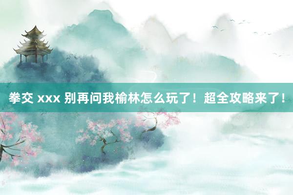 拳交 xxx 别再问我榆林怎么玩了！超全攻略来了！