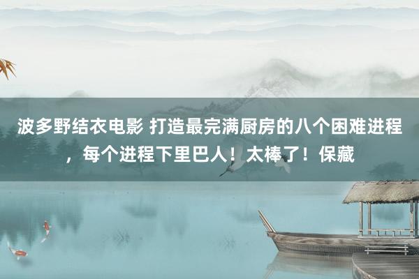 波多野结衣电影 打造最完满厨房的八个困难进程，每个进程下里巴人！太棒了！保藏