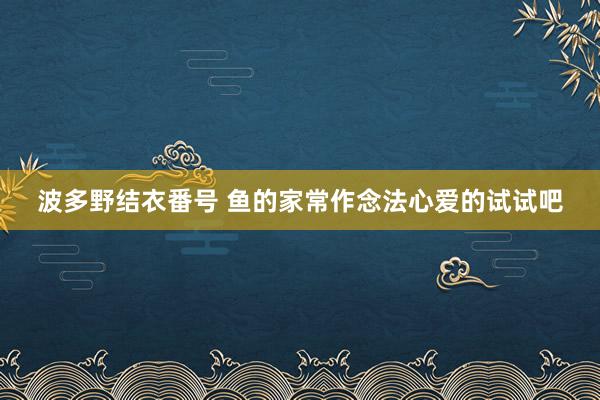 波多野结衣番号 鱼的家常作念法心爱的试试吧