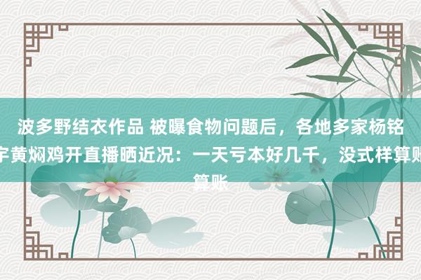 波多野结衣作品 被曝食物问题后，各地多家杨铭宇黄焖鸡开直播晒近况：一天亏本好几千，没式样算账