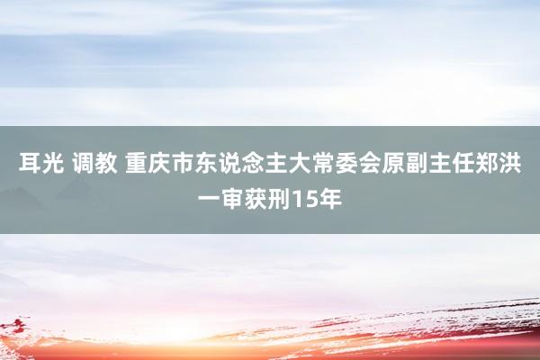 耳光 调教 重庆市东说念主大常委会原副主任郑洪一审获刑15年