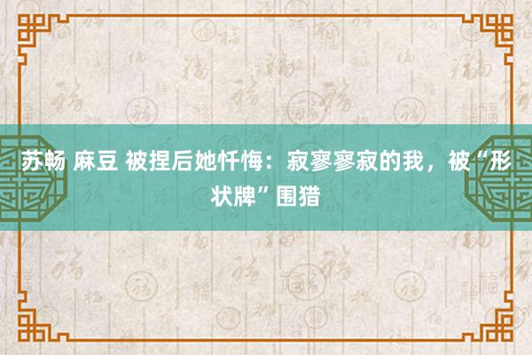 苏畅 麻豆 被捏后她忏悔：寂寥寥寂的我，被“形状牌”围猎