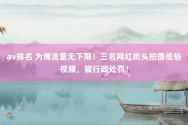 av排名 为博流量无下限！三名网红街头拍摄低俗视频，被行政处罚！