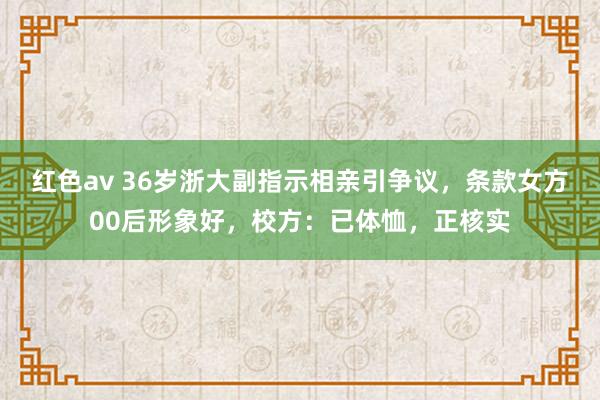 红色av 36岁浙大副指示相亲引争议，条款女方00后形象好，校方：已体恤，正核实