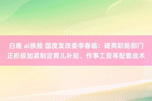 白鹿 ai换脸 国度发改委李春临：磋商职能部门正积极加紧制定育儿补贴、作事工资等配套战术