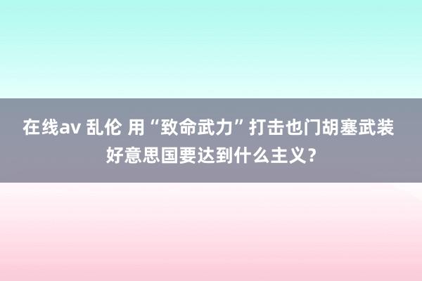 在线av 乱伦 用“致命武力”打击也门胡塞武装 好意思国要达到什么主义？