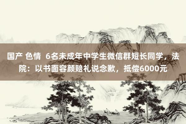 国产 色情  6名未成年中学生微信群短长同学，法院：以书面容颜赔礼说念歉，抵偿6000元