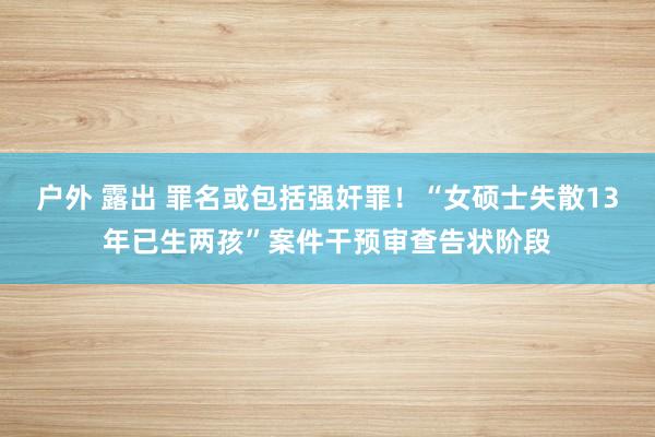 户外 露出 罪名或包括强奸罪！“女硕士失散13年已生两孩”案件干预审查告状阶段