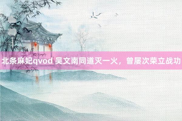 北条麻妃qvod 吴文南同道灭一火，曾屡次荣立战功