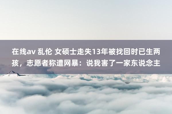 在线av 乱伦 女硕士走失13年被找回时已生两孩，志愿者称遭网暴：说我害了一家东说念主