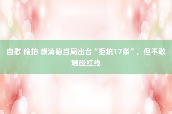 自慰 偷拍 赖清德当局出台“拒统17条”，但不敢触碰红线