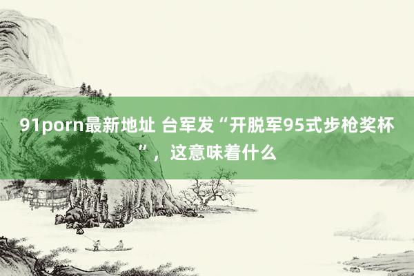 91porn最新地址 台军发“开脱军95式步枪奖杯”，这意味着什么