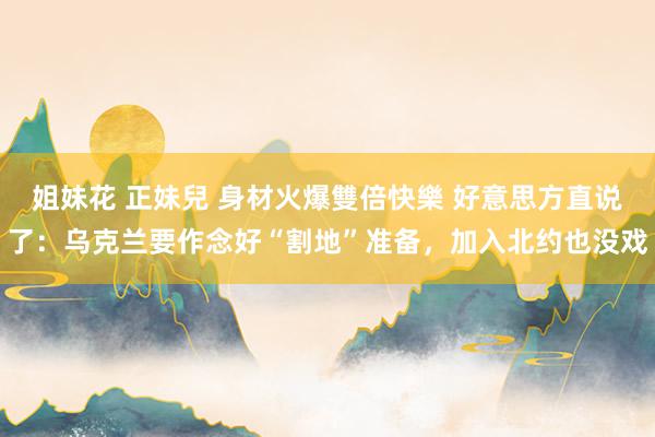 姐妹花 正妹兒 身材火爆雙倍快樂 好意思方直说了：乌克兰要作念好“割地”准备，加入北约也没戏